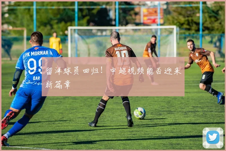留洋球员回归！中超视频能否迎来新篇章