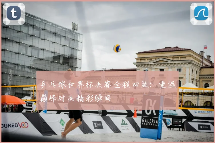 乒乓球世界杯决赛全程回放：重温巅峰对决精彩瞬间