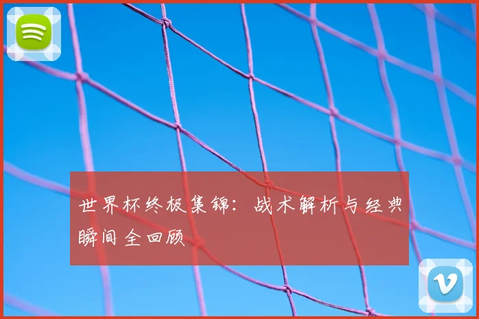 世界杯终极集锦：战术解析与经典瞬间全回顾