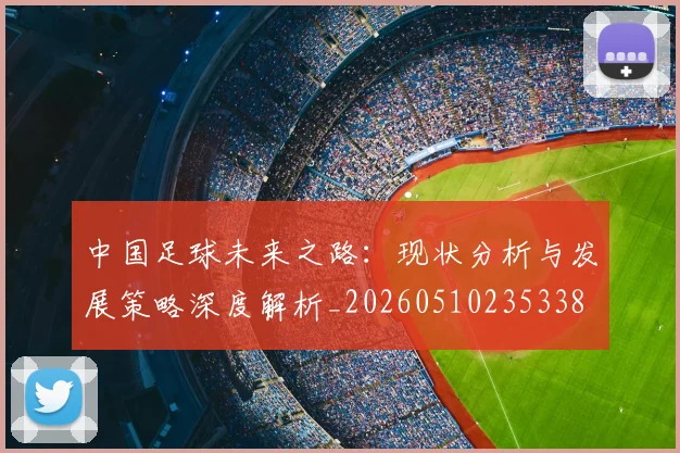 中国足球未来之路：现状分析与发展策略深度解析_20260510235338