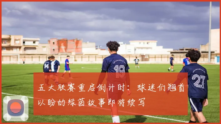 五大联赛重启倒计时：球迷们翘首以盼的绿茵故事即将续写