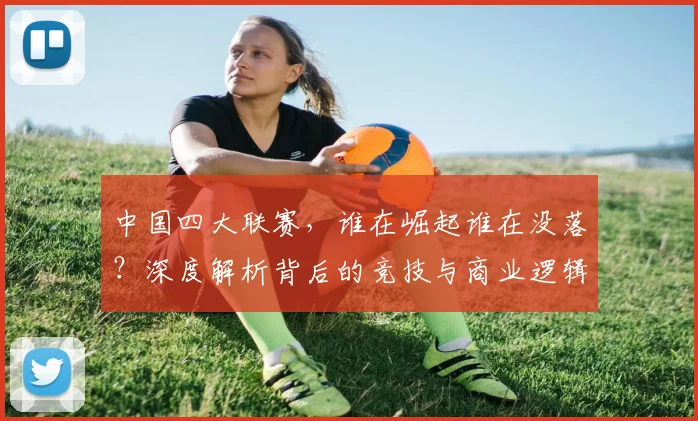 中国四大联赛，谁在崛起谁在没落？深度解析背后的竞技与商业逻辑