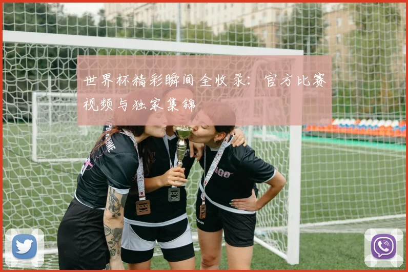 世界杯精彩瞬间全收录：官方比赛视频与独家集锦