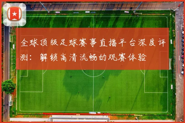 全球顶级足球赛事直播平台深度评测:解锁高清流畅的观赛体验