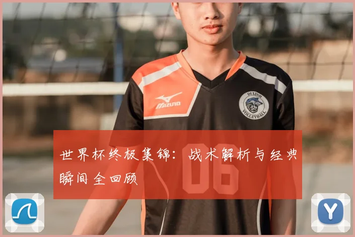 世界杯终极集锦：战术解析与经典瞬间全回顾